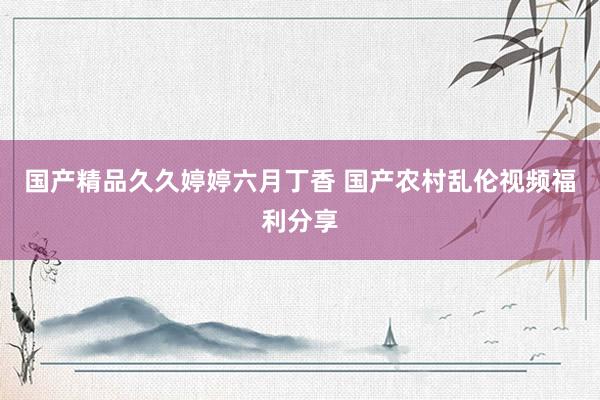 国产精品久久婷婷六月丁香 国产农村乱伦视频福利分享
