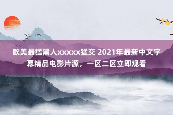 欧美最猛黑人xxxxx猛交 2021年最新中文字幕精品电影片源，一区二区立即观看