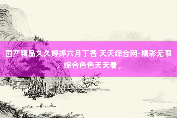 国产精品久久婷婷六月丁香 天天综合网-精彩无限，综合色色天天看。