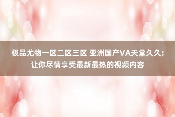 极品尤物一区二区三区 亚洲国产VA天堂久久：让你尽情享受最新最热的视频内容