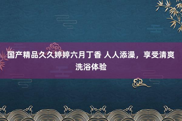 国产精品久久婷婷六月丁香 人人添澡，享受清爽洗浴体验