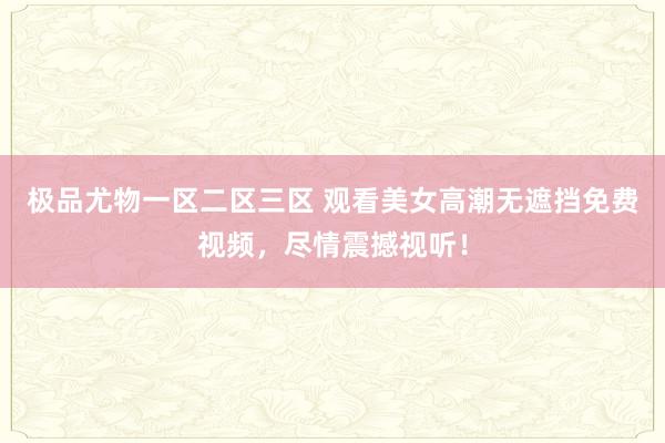 极品尤物一区二区三区 观看美女高潮无遮挡免费视频，尽情震撼视听！