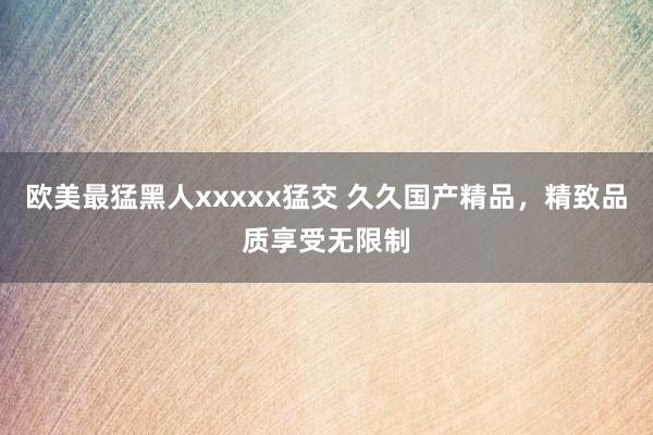 欧美最猛黑人xxxxx猛交 久久国产精品，精致品质享受无限制