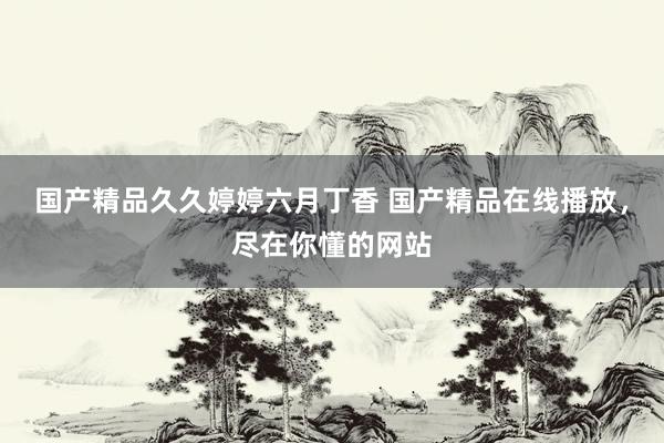 国产精品久久婷婷六月丁香 国产精品在线播放，尽在你懂的网站