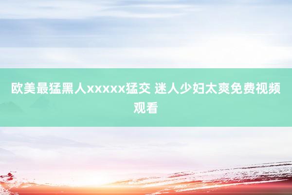 欧美最猛黑人xxxxx猛交 迷人少妇太爽免费视频观看