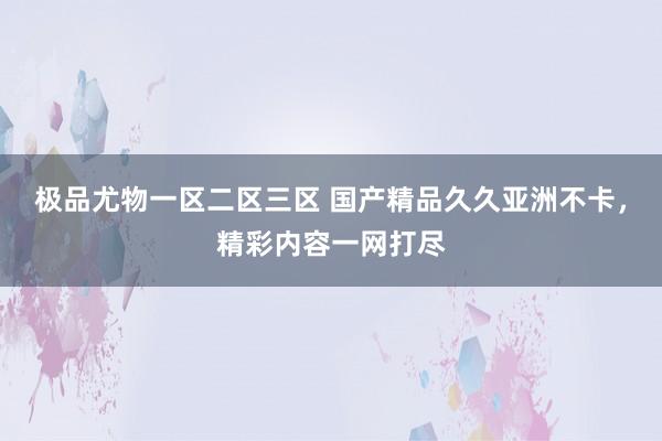 极品尤物一区二区三区 国产精品久久亚洲不卡，精彩内容一网打尽