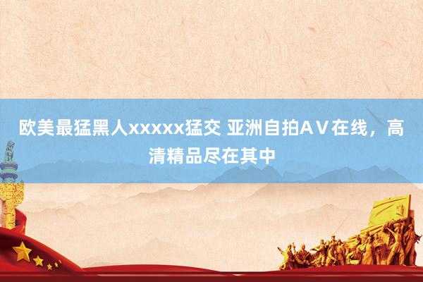 欧美最猛黑人xxxxx猛交 亚洲自拍AⅤ在线，高清精品尽在其中