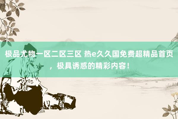 极品尤物一区二区三区 热e久久国免费超精品首页，极具诱惑的精彩内容！