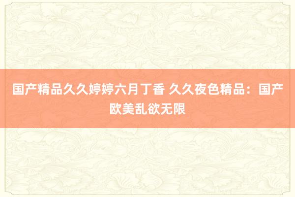 国产精品久久婷婷六月丁香 久久夜色精品：国产欧美乱欲无限