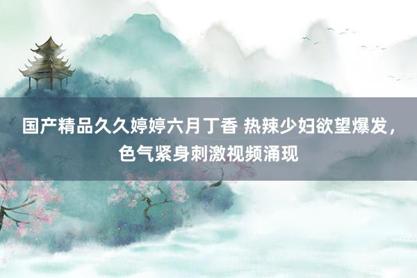 国产精品久久婷婷六月丁香 热辣少妇欲望爆发，色气紧身刺激视频涌现