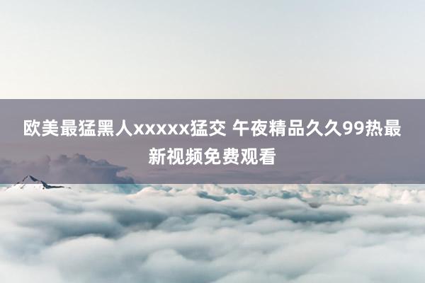 欧美最猛黑人xxxxx猛交 午夜精品久久99热最新视频免费观看