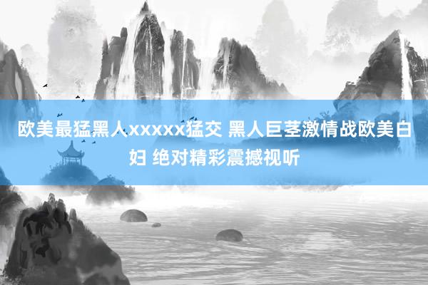 欧美最猛黑人xxxxx猛交 黑人巨茎激情战欧美白妇 绝对精彩震撼视听