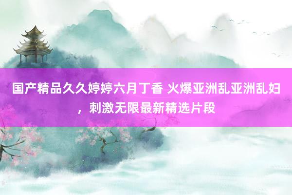 国产精品久久婷婷六月丁香 火爆亚洲乱亚洲乱妇，刺激无限最新精选片段