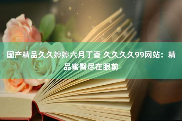 国产精品久久婷婷六月丁香 久久久久99网站：精品蜜臀尽在眼前