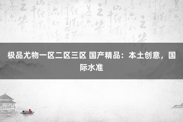 极品尤物一区二区三区 国产精品：本土创意，国际水准