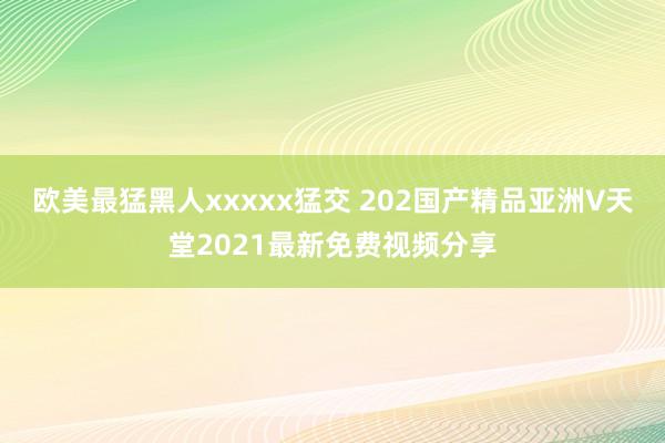 欧美最猛黑人xxxxx猛交 202国产精品亚洲∨天堂2021最新免费视频分享