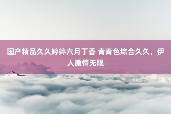 国产精品久久婷婷六月丁香 青青色综合久久，伊人激情无限
