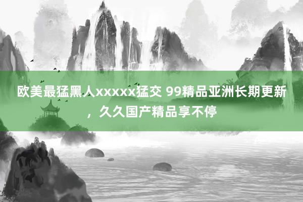 欧美最猛黑人xxxxx猛交 99精品亚洲长期更新，久久国产精品享不停