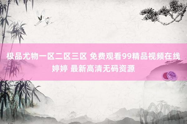 极品尤物一区二区三区 免费观看99精品视频在线婷婷 最新高清无码资源