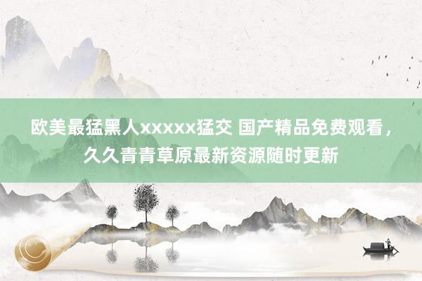 欧美最猛黑人xxxxx猛交 国产精品免费观看，久久青青草原最新资源随时更新