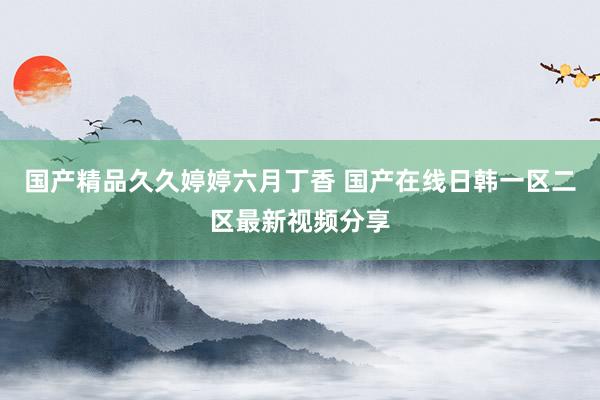 国产精品久久婷婷六月丁香 国产在线日韩一区二区最新视频分享