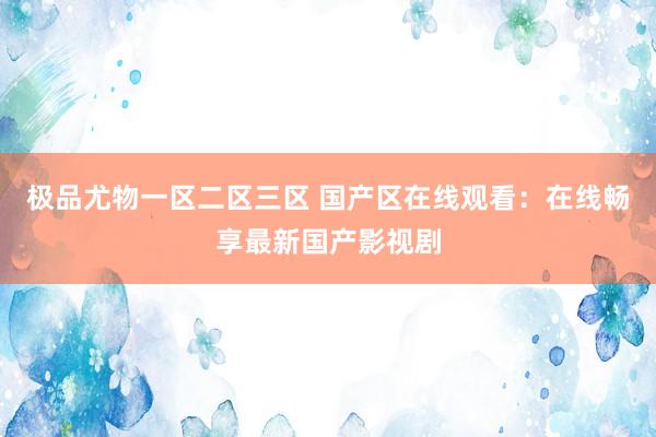 极品尤物一区二区三区 国产区在线观看：在线畅享最新国产影视剧
