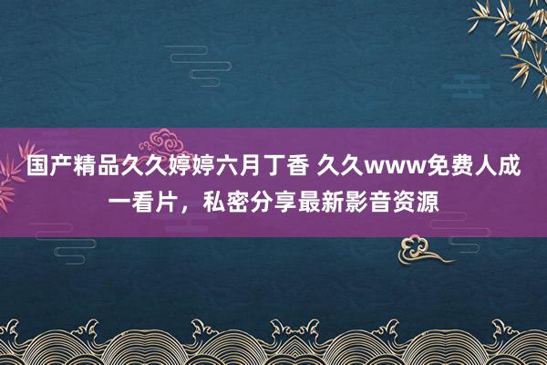 国产精品久久婷婷六月丁香 久久www免费人成一看片，私密分享最新影音资源