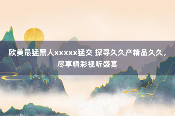 欧美最猛黑人xxxxx猛交 探寻久久产精品久久，尽享精彩视听盛宴