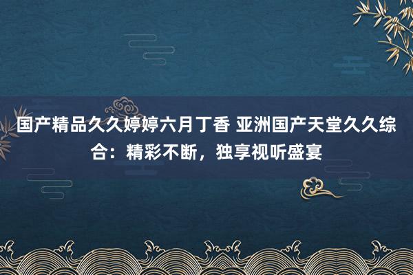 国产精品久久婷婷六月丁香 亚洲国产天堂久久综合：精彩不断，独享视听盛宴