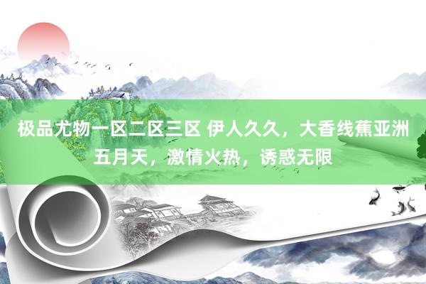 极品尤物一区二区三区 伊人久久，大香线蕉亚洲五月天，激情火热，诱惑无限