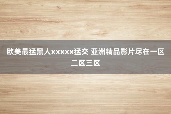 欧美最猛黑人xxxxx猛交 亚洲精品影片尽在一区二区三区
