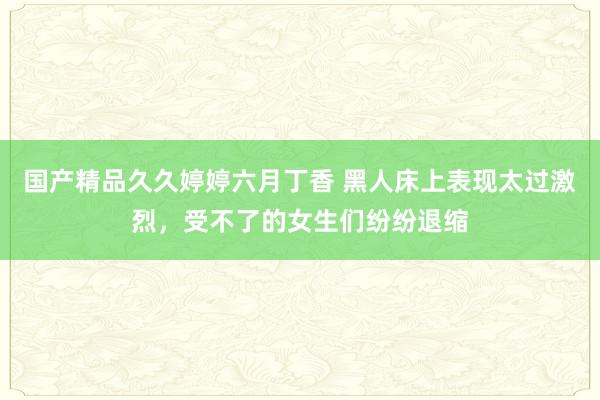 国产精品久久婷婷六月丁香 黑人床上表现太过激烈，受不了的女生们纷纷退缩