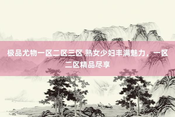 极品尤物一区二区三区 熟女少妇丰满魅力，一区二区精品尽享