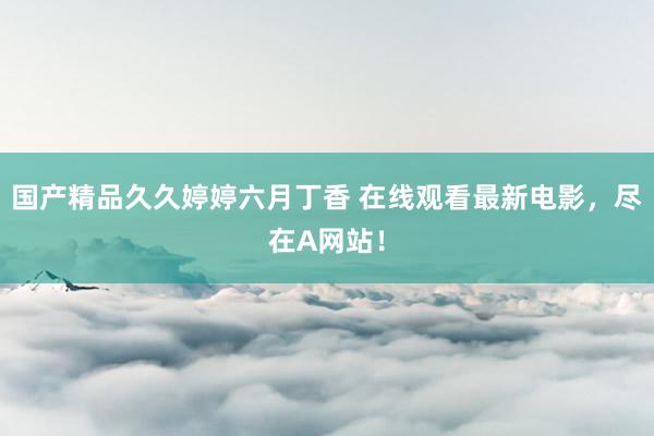 国产精品久久婷婷六月丁香 在线观看最新电影，尽在A网站！