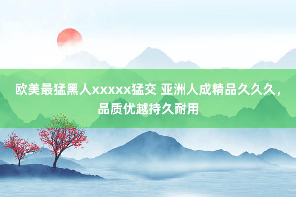 欧美最猛黑人xxxxx猛交 亚洲人成精品久久久，品质优越持久耐用