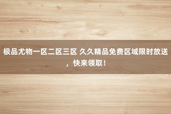 极品尤物一区二区三区 久久精品免费区域限时放送，快来领取！