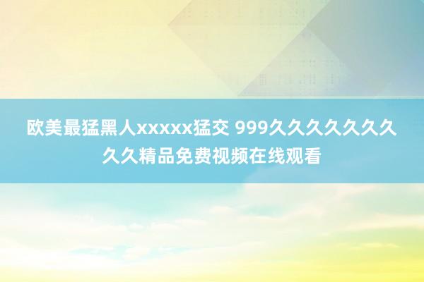 欧美最猛黑人xxxxx猛交 999久久久久久久久久久精品免费视频在线观看