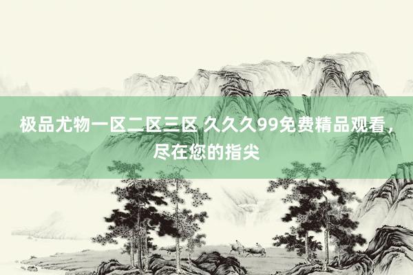 极品尤物一区二区三区 久久久99免费精品观看，尽在您的指尖