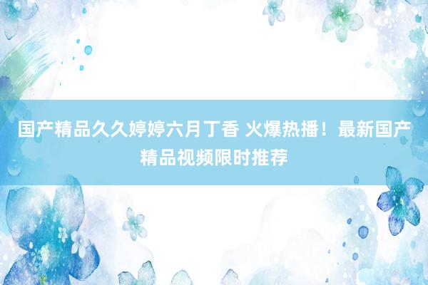 国产精品久久婷婷六月丁香 火爆热播！最新国产精品视频限时推荐