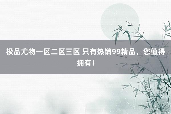 极品尤物一区二区三区 只有热销99精品，您值得拥有！