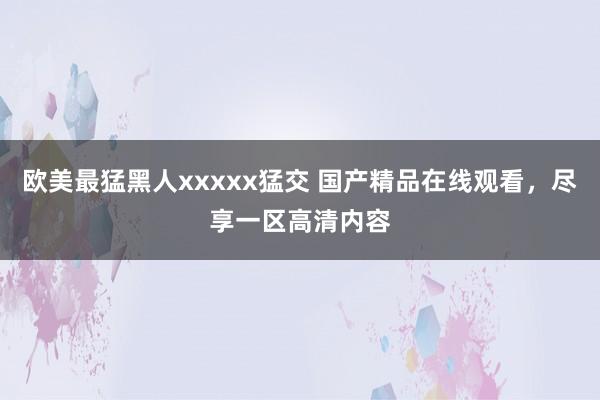 欧美最猛黑人xxxxx猛交 国产精品在线观看，尽享一区高清内容