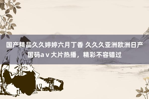 国产精品久久婷婷六月丁香 久久久亚洲欧洲日产国码aⅴ大片热播，精彩不容错过