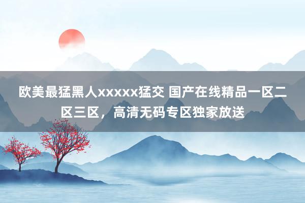 欧美最猛黑人xxxxx猛交 国产在线精品一区二区三区，高清无码专区独家放送