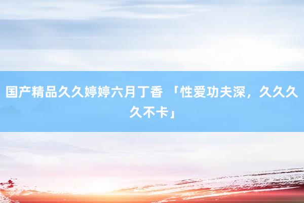 国产精品久久婷婷六月丁香 「性爱功夫深，久久久久不卡」