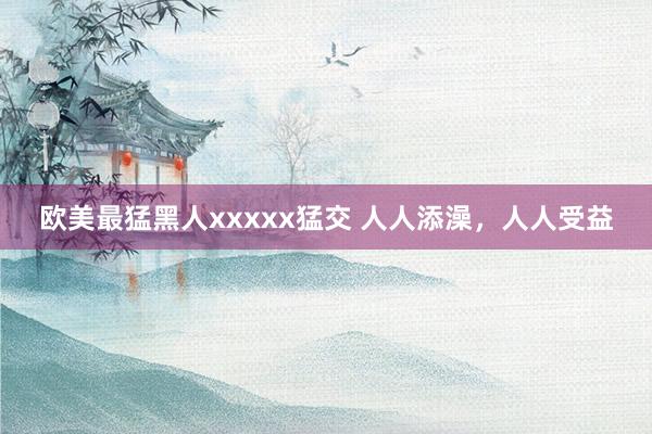 欧美最猛黑人xxxxx猛交 人人添澡，人人受益
