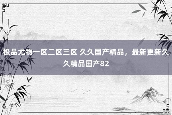 极品尤物一区二区三区 久久国产精品，最新更新久久精品国产82