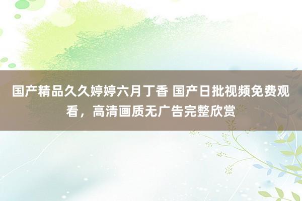 国产精品久久婷婷六月丁香 国产日批视频免费观看，高清画质无广告完整欣赏