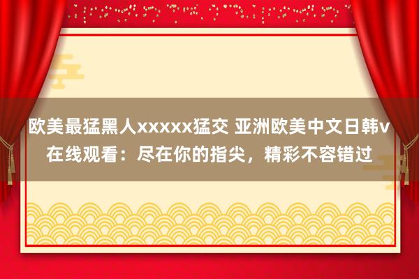 欧美最猛黑人xxxxx猛交 亚洲欧美中文日韩v在线观看：尽在你的指尖，精彩不容错过