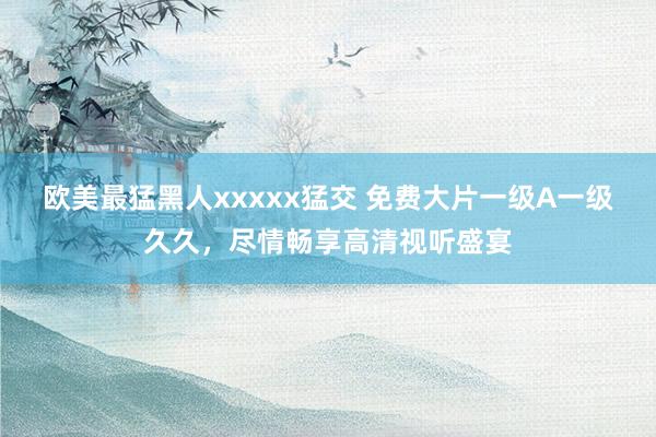 欧美最猛黑人xxxxx猛交 免费大片一级A一级久久，尽情畅享高清视听盛宴