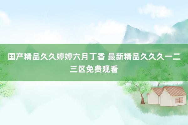 国产精品久久婷婷六月丁香 最新精品久久久一二三区免费观看